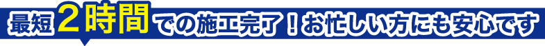 最短２時間で施工完了！お忙しい方にも安心です